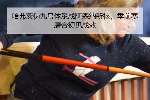 哈弗茨伪九号体系成阿森纳新核，季前赛磨合初见成效