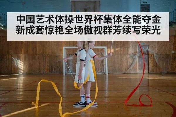 中国艺术体操世界杯集体全能夺金新成套惊艳全场傲视群芳续写荣光