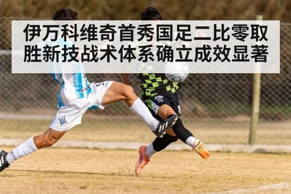 伊万科维奇首秀国足二比零取胜新技战术体系确立成效显著