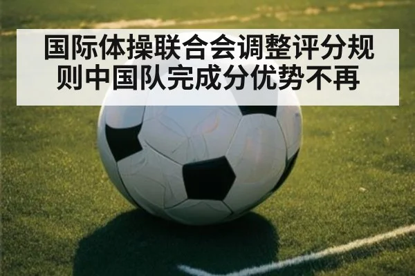 国际体操联合会调整评分规则中国队完成分优势不再